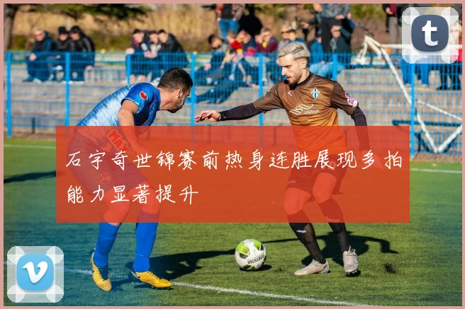 石宇奇世锦赛前热身连胜展现多拍能力显著提升