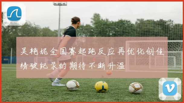 吴艳妮全国赛起跑反应再优化创佳绩破纪录的期待不断升温